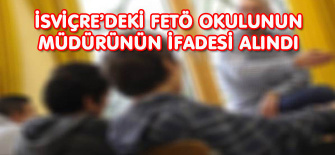 İSVİÇRE’DEKİ FETÖ OKULUNUN MÜDÜRÜNÜN İFADESİ ALINDI