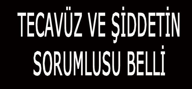 TECAVÜZ VE ŞİDDETİN SORUMLUSU BELLİ